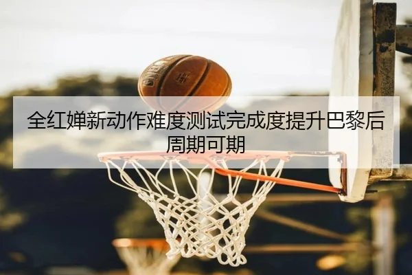 全红婵新动作难度测试完成度提升巴黎后周期可期
